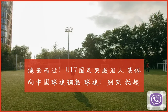 掩面而泣！U17国足哭成泪人 集体向中国球迷鞠躬 球迷：别哭 抬起头来