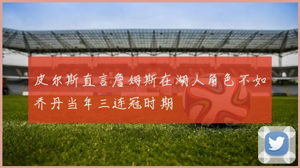 皮尔斯直言詹姆斯在湖人角色不如乔丹当年三连冠时期