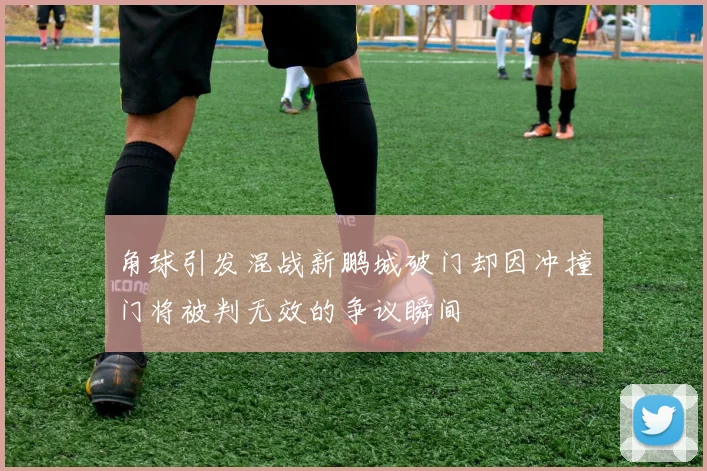 角球引发混战新鹏城破门却因冲撞门将被判无效的争议瞬间