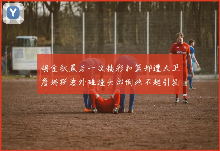 胡金秋最后一攻精彩扣篮却遭大卫詹姆斯意外碰撞头部倒地不起引发关注