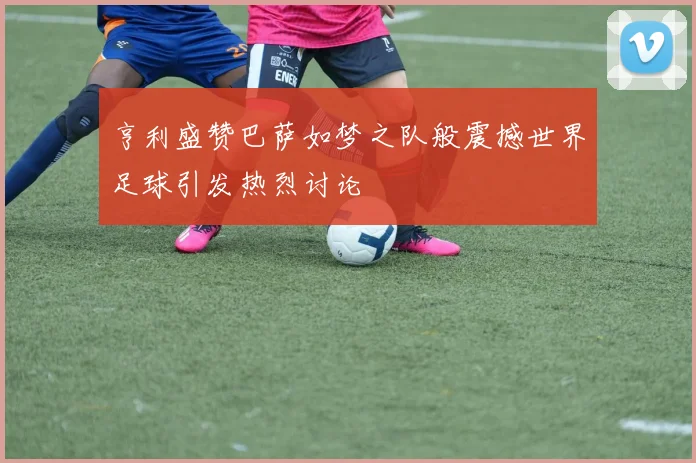 亨利盛赞巴萨如梦之队般震撼世界足球引发热烈讨论