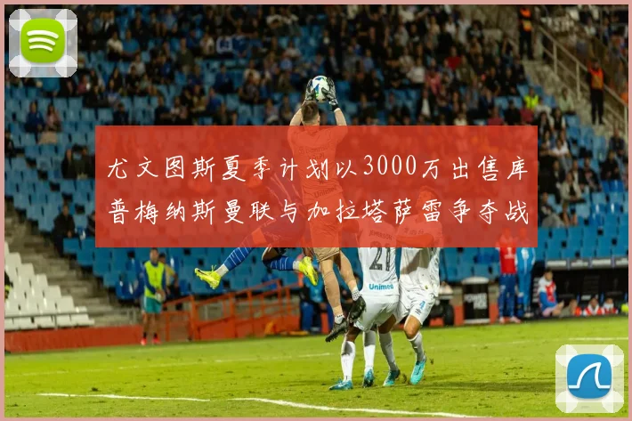 尤文图斯夏季计划以3000万出售库普梅纳斯曼联与加拉塔萨雷争夺战开启