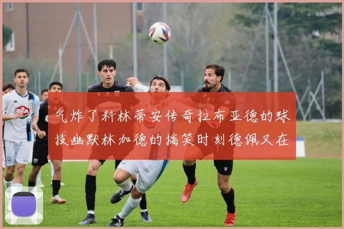 气炸了科林蒂安传奇拉布亚德的球技幽默林加德的搞笑时刻德佩又在装什么呢