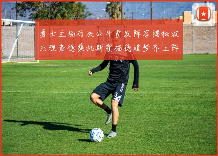 勇士主场对决公牛首发阵容揭秘波杰理查德桑托斯霍福德追梦齐上阵