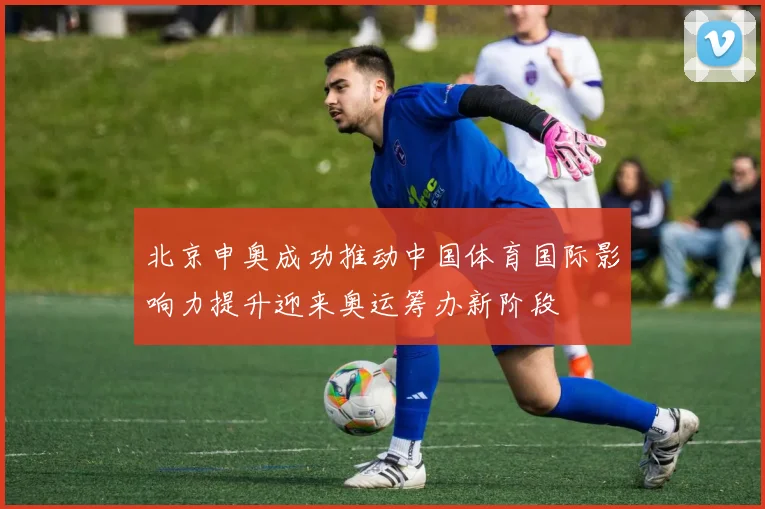 北京申奥成功推动中国体育国际影响力提升迎来奥运筹办新阶段