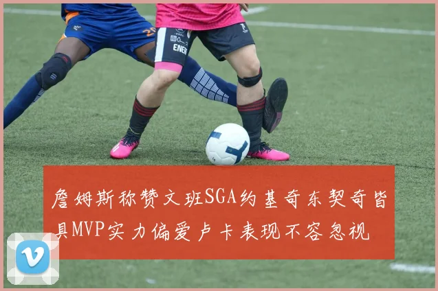 詹姆斯称赞文班SGA约基奇东契奇皆具MVP实力偏爱卢卡表现不容忽视
