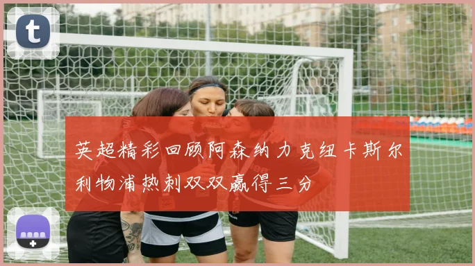 英超精彩回顾阿森纳力克纽卡斯尔利物浦热刺双双赢得三分