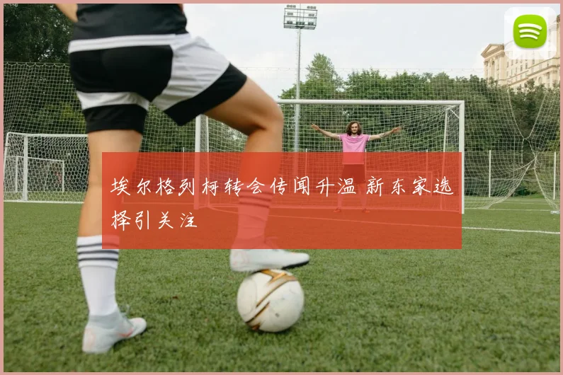 埃尔格列柯转会传闻升温 新东家选择引关注