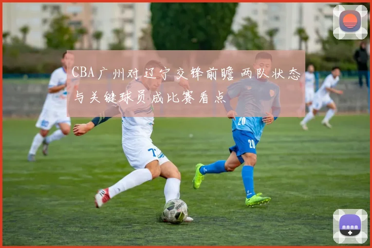 CBA广州对辽宁交锋前瞻 两队状态与关键球员成比赛看点