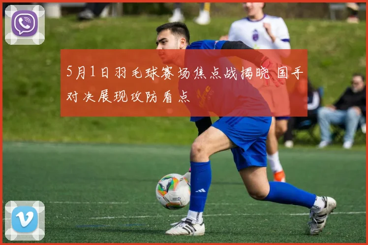 5月1日羽毛球赛场焦点战揭晓 国手对决展现攻防看点