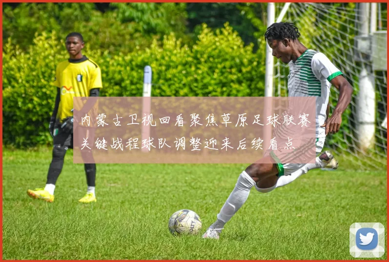 内蒙古卫视回看聚焦草原足球联赛关键战程球队调整迎来后续看点