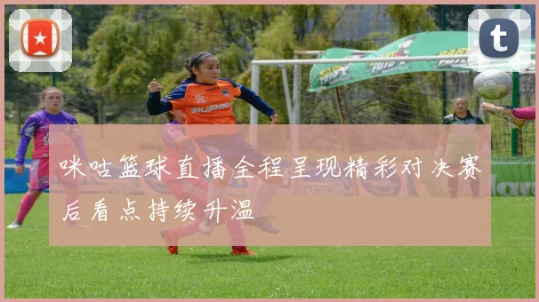 咪咕篮球直播全程呈现精彩对决赛后看点持续升温