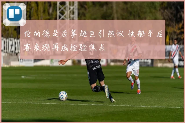 伦纳德是否算超巨引热议 快船季后赛表现再成检验焦点