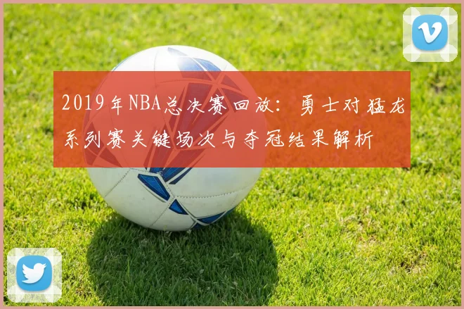2019年NBA总决赛回放：勇士对猛龙系列赛关键场次与夺冠结果解析