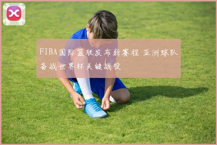 FIBA国际篮联发布新赛程 亚洲球队备战世界杯关键战役