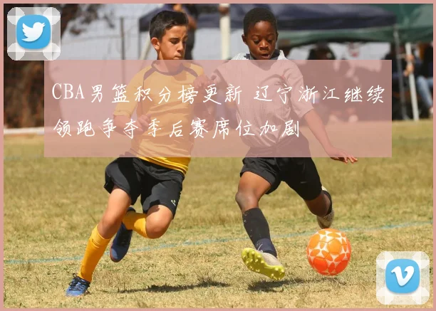 CBA男篮积分榜更新 辽宁浙江继续领跑争夺季后赛席位加剧