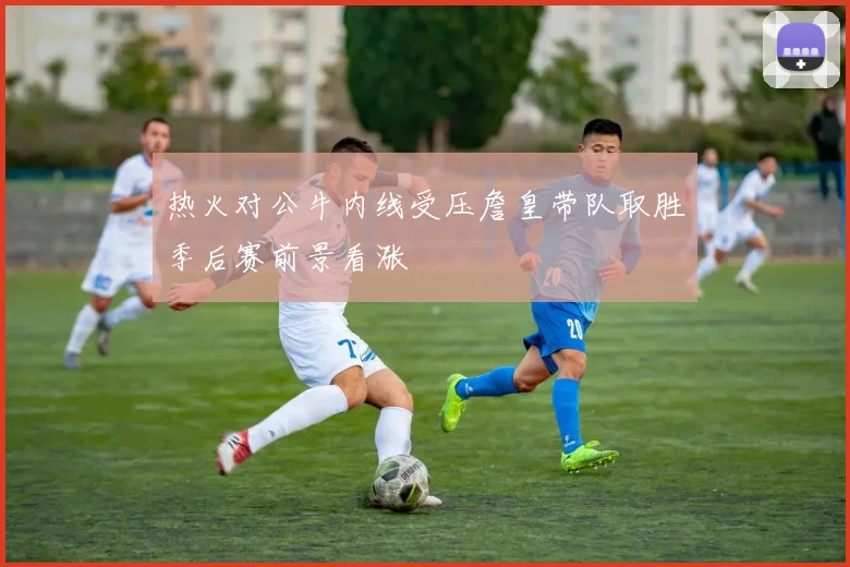 热火对公牛内线受压詹皇带队取胜季后赛前景看涨