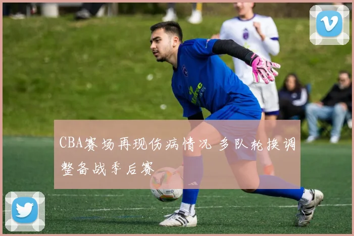 CBA赛场再现伤病情况 多队轮换调整备战季后赛