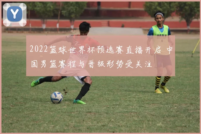 2022篮球世界杯预选赛直播开启 中国男篮赛程与晋级形势受关注