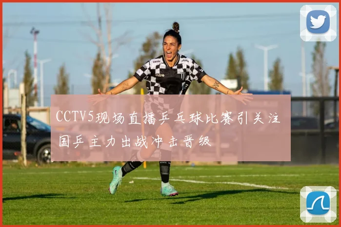 CCTV5现场直播乒乓球比赛引关注 国乒主力出战冲击晋级