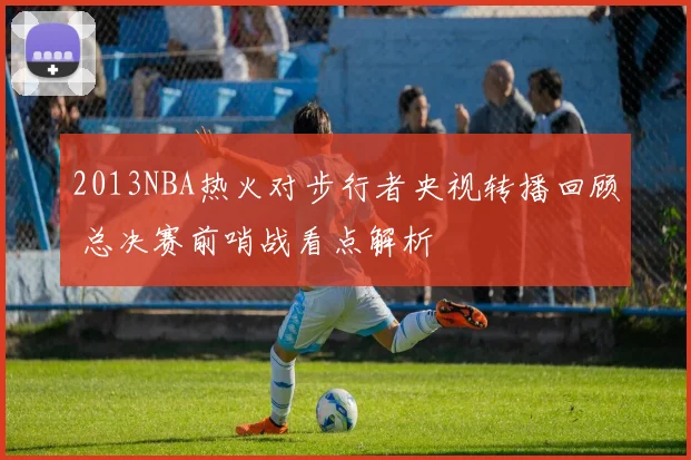 2013NBA热火对步行者央视转播回顾 总决赛前哨战看点解析