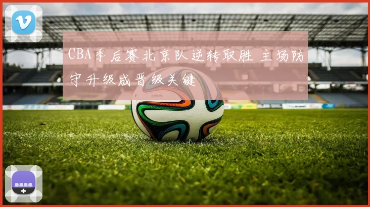 CBA季后赛北京队逆转取胜 主场防守升级成晋级关键
