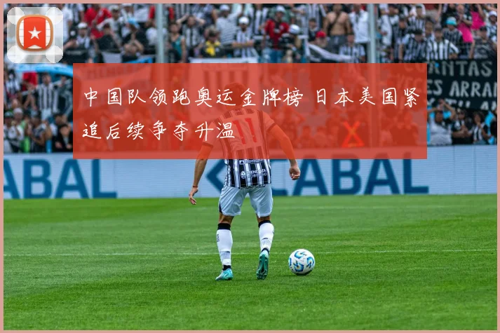 中国队领跑奥运金牌榜 日本美国紧追后续争夺升温